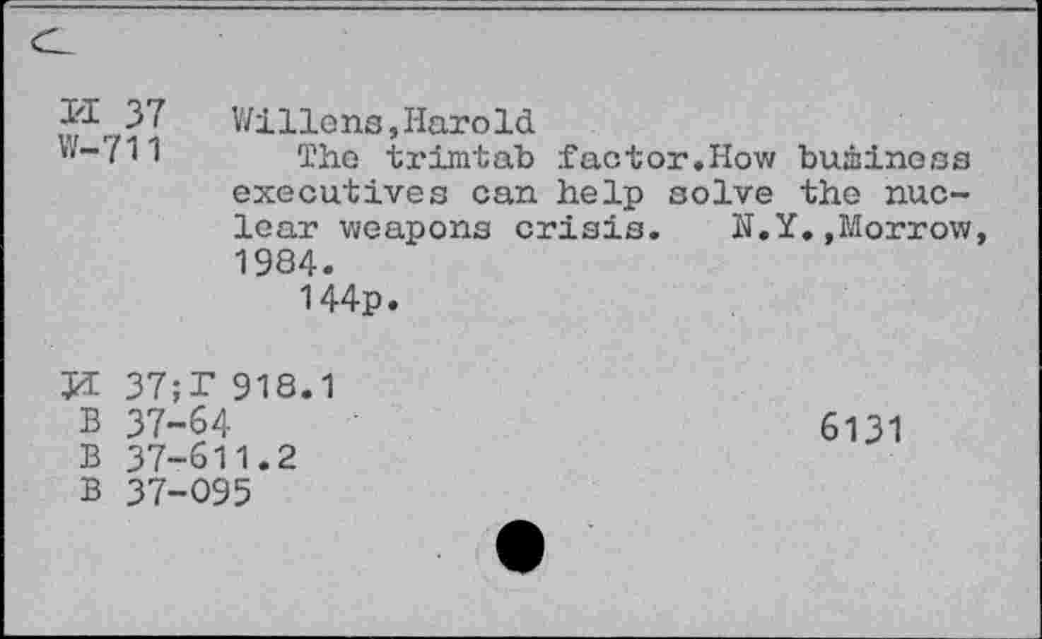 ﻿1'1 37 W-711	V/i lions, Haro Id The trimtab factor.How business executives can help solve the nuclear weapons crisis. N.Y.»Morrow 1984. 144p.
tri tri tri^
37;T 9W.1 37-64 37-611.2 37-095
6131